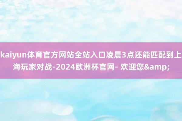 kaiyun体育官方网站全站入口凌晨3点还能匹配到上海玩家对战-2024欧洲杯官网- 欢迎您&