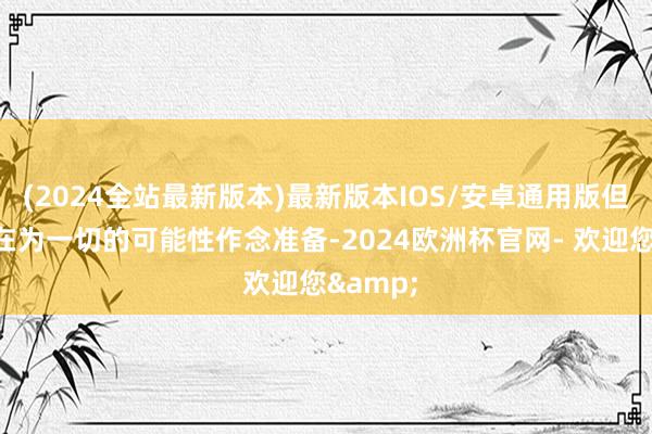 (2024全站最新版本)最新版本IOS/安卓通用版但政府正在为一切的可能性作念准备-2024欧洲杯官网- 欢迎您&