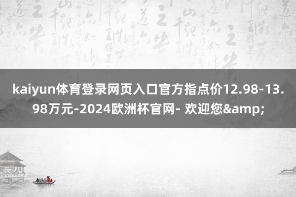 kaiyun体育登录网页入口官方指点价12.98-13.98万元-2024欧洲杯官网- 欢迎您&