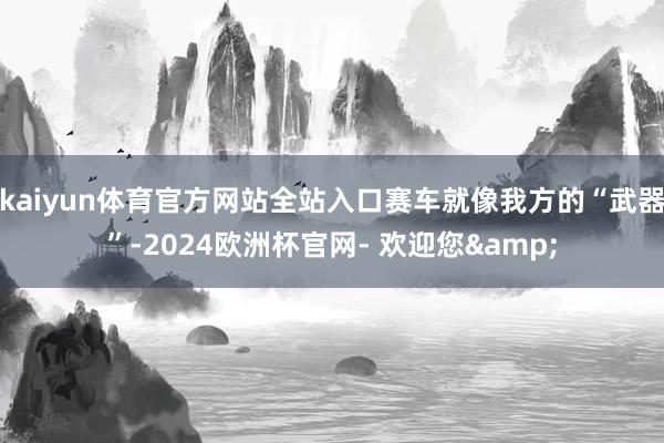 kaiyun体育官方网站全站入口赛车就像我方的“武器”-2024欧洲杯官网- 欢迎您&