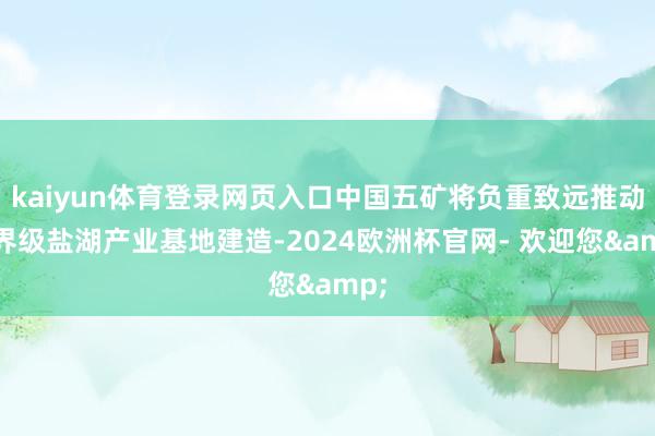 kaiyun体育登录网页入口中国五矿将负重致远推动世界级盐湖产业基地建造-2024欧洲杯官网- 欢迎您&