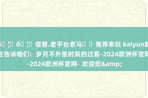 🦄🦄信誉.老平台老马✔️推荐来玩 kaiyun欧洲杯app似乎齐在告诉咱们：岁月不外是时辰的过客-2024欧洲杯官网- 欢迎您&