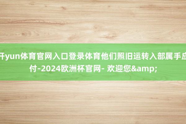 开yun体育官网入口登录体育他们照旧运转入部属手应付-2024欧洲杯官网- 欢迎您&