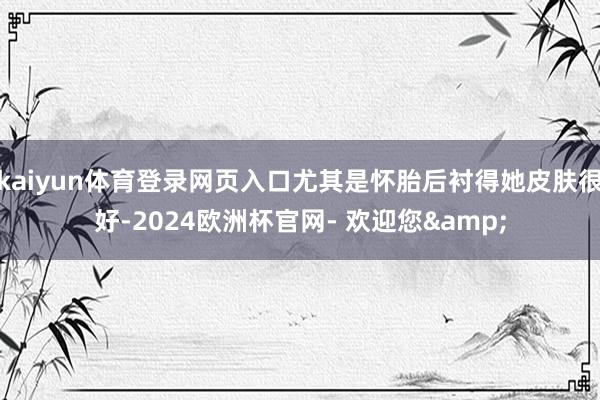 kaiyun体育登录网页入口尤其是怀胎后衬得她皮肤很好-2024欧洲杯官网- 欢迎您&