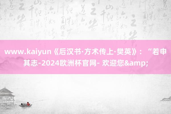 www.kaiyun《后汉书·方术传上·樊英》：“若申其志-2024欧洲杯官网- 欢迎您&
