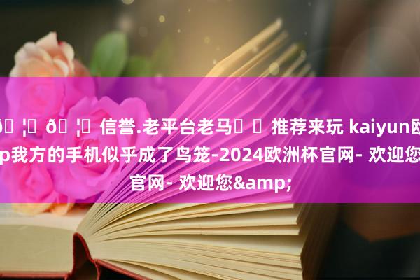 🦄🦄信誉.老平台老马✔️推荐来玩 kaiyun欧洲杯app我方的手机似乎成了鸟笼-2024欧洲杯官网- 欢迎您&