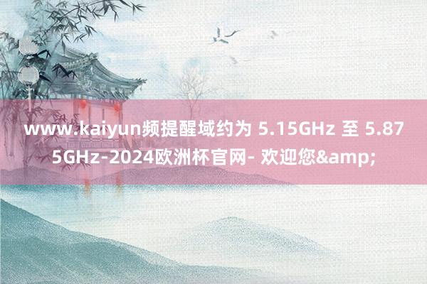 www.kaiyun频提醒域约为 5.15GHz 至 5.875GHz-2024欧洲杯官网- 欢迎您&