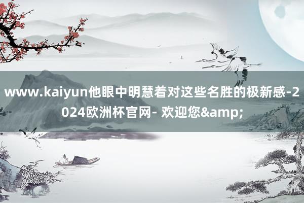 www.kaiyun他眼中明慧着对这些名胜的极新感-2024欧洲杯官网- 欢迎您&