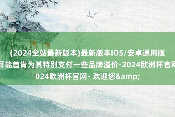 (2024全站最新版本)最新版本IOS/安卓通用版但好多破钞者仍可能首肯为其特别支付一些品牌溢价-2024欧洲杯官网- 欢迎您&