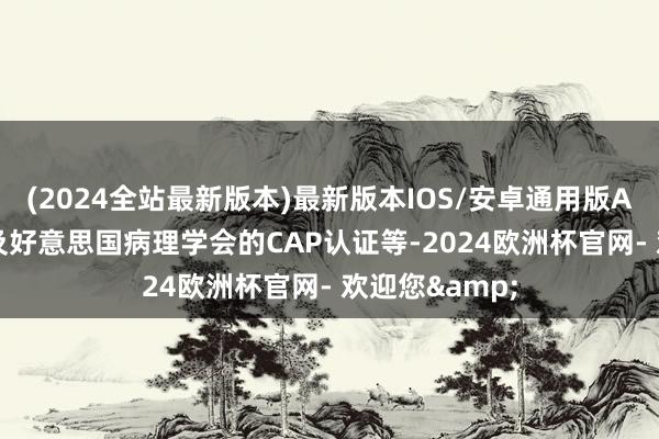 (2024全站最新版本)最新版本IOS/安卓通用版AAALAC认证及好意思国病理学会的CAP认证等-2024欧洲杯官网- 欢迎您&
