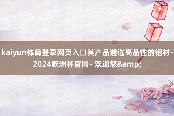 kaiyun体育登录网页入口其产品遴选高品性的铝材-2024欧洲杯官网- 欢迎您&