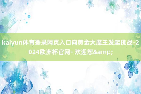 kaiyun体育登录网页入口向黄金大魔王发起挑战-2024欧洲杯官网- 欢迎您&