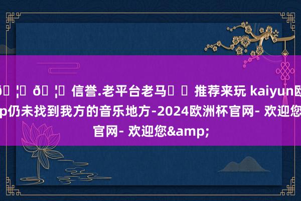 🦄🦄信誉.老平台老马✔️推荐来玩 kaiyun欧洲杯app仍未找到我方的音乐地方-2024欧洲杯官网- 欢迎您&