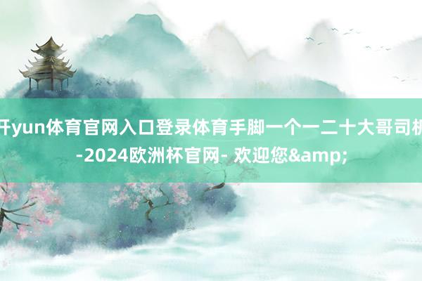 开yun体育官网入口登录体育手脚一个一二十大哥司机-2024欧洲杯官网- 欢迎您&