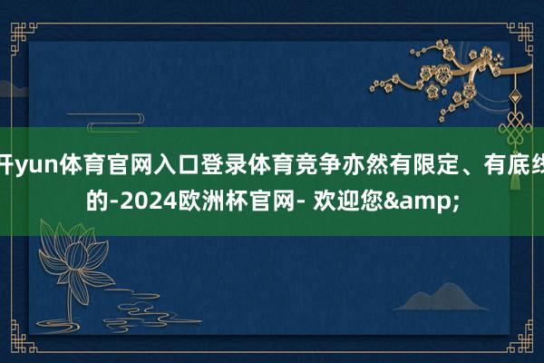 开yun体育官网入口登录体育竞争亦然有限定、有底线的-2024欧洲杯官网- 欢迎您&