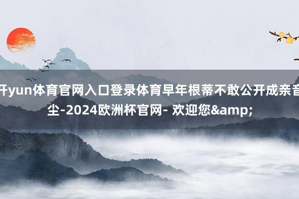 开yun体育官网入口登录体育早年根蒂不敢公开成亲音尘-2024欧洲杯官网- 欢迎您&