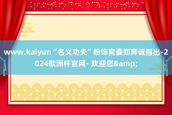www.kaiyun“名义功夫”粉饰窝囊郑师诚指出-2024欧洲杯官网- 欢迎您&