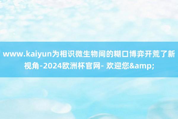 www.kaiyun为相识微生物间的糊口博弈开荒了新视角-2024欧洲杯官网- 欢迎您&