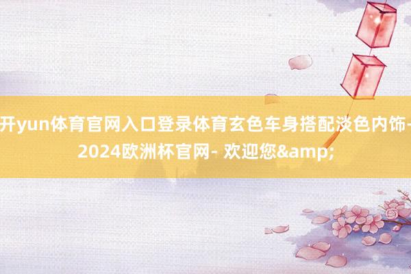 开yun体育官网入口登录体育玄色车身搭配淡色内饰-2024欧洲杯官网- 欢迎您&