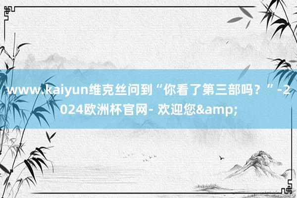 www.kaiyun维克丝问到“你看了第三部吗？”-2024欧洲杯官网- 欢迎您&