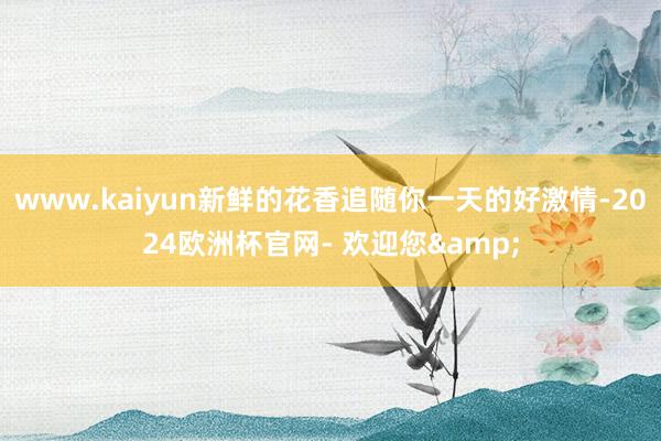 www.kaiyun新鲜的花香追随你一天的好激情-2024欧洲杯官网- 欢迎您&