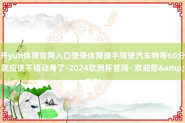 开yun体育官网入口登录体育援手驾驶汽车特等60分就应该不错动身了-2024欧洲杯官网- 欢迎您&