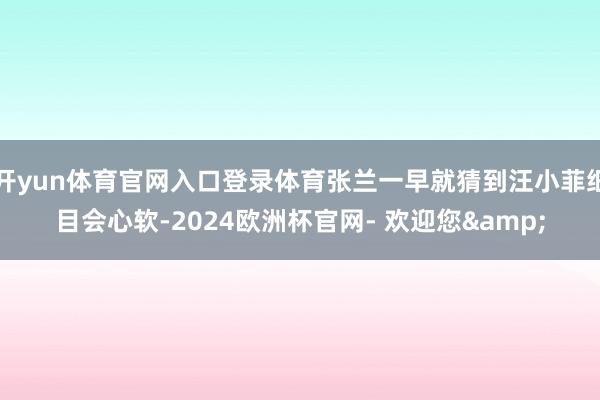 开yun体育官网入口登录体育张兰一早就猜到汪小菲细目会心软-2024欧洲杯官网- 欢迎您&