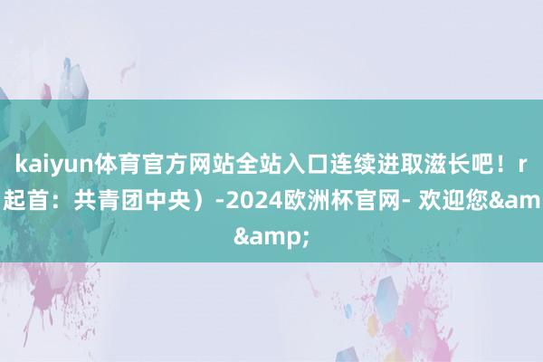 kaiyun体育官方网站全站入口连续进取滋长吧！r（起首：共青团中央）-2024欧洲杯官网- 欢迎您&