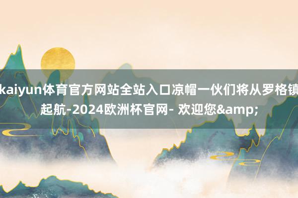 kaiyun体育官方网站全站入口凉帽一伙们将从罗格镇起航-2024欧洲杯官网- 欢迎您&