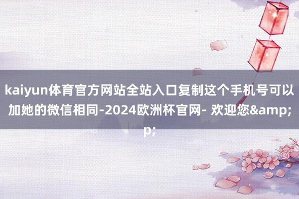 kaiyun体育官方网站全站入口复制这个手机号可以加她的微信相同-2024欧洲杯官网- 欢迎您&