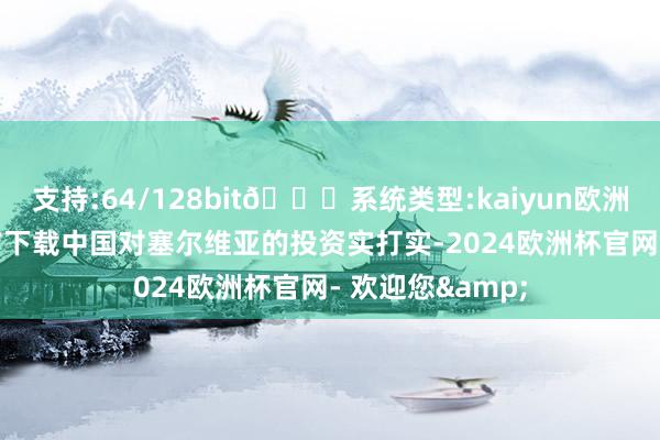 支持:64/128bit🍏系统类型:kaiyun欧洲杯appApp官方下载中国对塞尔维亚的投资实打实-2024欧洲杯官网- 欢迎您&