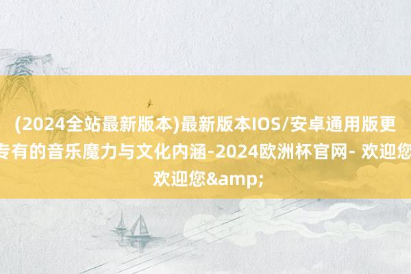 (2024全站最新版本)最新版本IOS/安卓通用版更凭借其专有的音乐魔力与文化内涵-2024欧洲杯官网- 欢迎您&