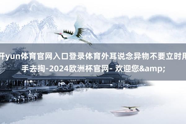 开yun体育官网入口登录体育外耳说念异物不要立时用手去掏-2024欧洲杯官网- 欢迎您&