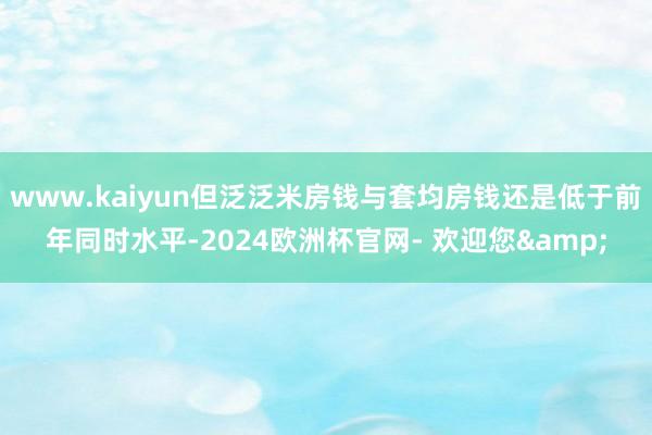 www.kaiyun但泛泛米房钱与套均房钱还是低于前年同时水平-2024欧洲杯官网- 欢迎您&