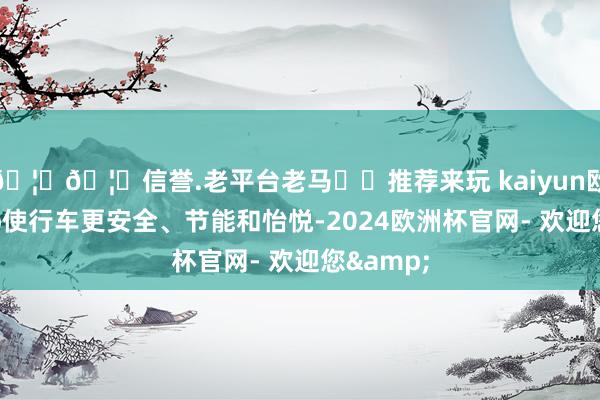 🦄🦄信誉.老平台老马✔️推荐来玩 kaiyun欧洲杯app使行车更安全、节能和怡悦-2024欧洲杯官网- 欢迎您&