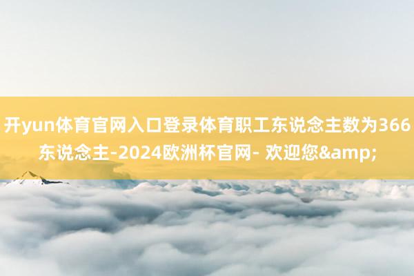 开yun体育官网入口登录体育职工东说念主数为366东说念主-2024欧洲杯官网- 欢迎您&