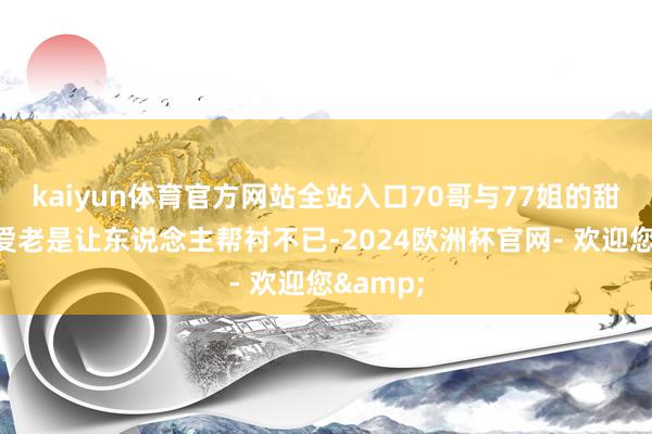 kaiyun体育官方网站全站入口70哥与77姐的甜密与恩爱老是让东说念主帮衬不已-2024欧洲杯官网- 欢迎您&