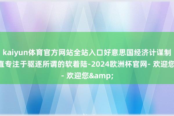 kaiyun体育官方网站全站入口好意思国经济计谋制定者一直专注于驱逐所谓的软着陆-2024欧洲杯官网- 欢迎您&