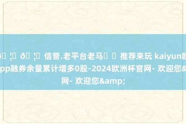 🦄🦄信誉.老平台老马✔️推荐来玩 kaiyun欧洲杯app融券余量累计增多0股-2024欧洲杯官网- 欢迎您&
