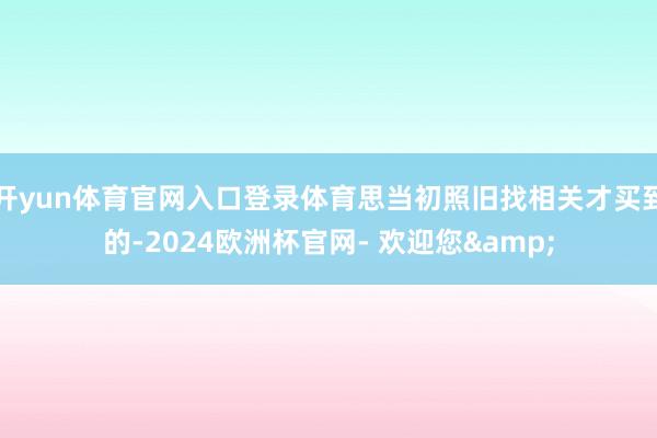 开yun体育官网入口登录体育思当初照旧找相关才买到的-2024欧洲杯官网- 欢迎您&