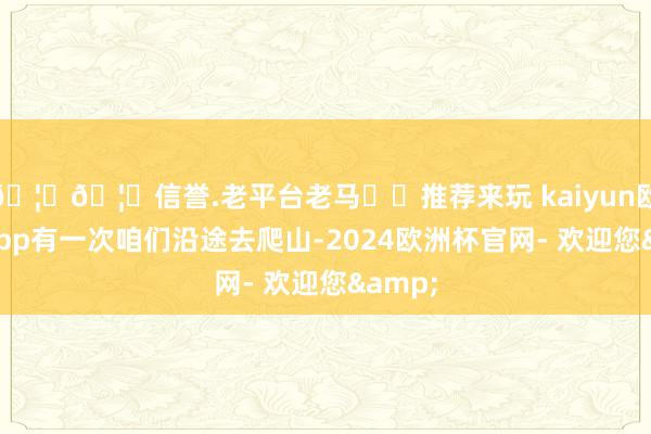🦄🦄信誉.老平台老马✔️推荐来玩 kaiyun欧洲杯app有一次咱们沿途去爬山-2024欧洲杯官网- 欢迎您&