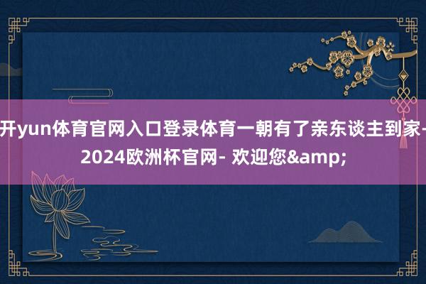 开yun体育官网入口登录体育一朝有了亲东谈主到家-2024欧洲杯官网- 欢迎您&