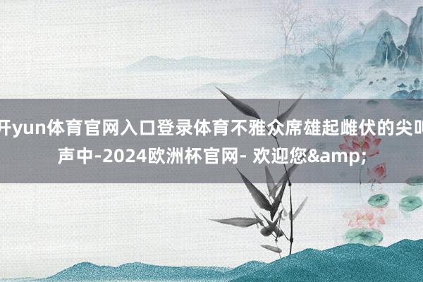 开yun体育官网入口登录体育不雅众席雄起雌伏的尖叫声中-2024欧洲杯官网- 欢迎您&