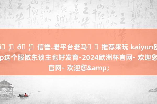 🦄🦄信誉.老平台老马✔️推荐来玩 kaiyun欧洲杯app这个服散东谈主也好发育-2024欧洲杯官网- 欢迎您&