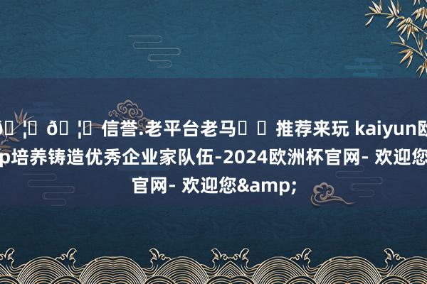 🦄🦄信誉.老平台老马✔️推荐来玩 kaiyun欧洲杯app培养铸造优秀企业家队伍-2024欧洲杯官网- 欢迎您&
