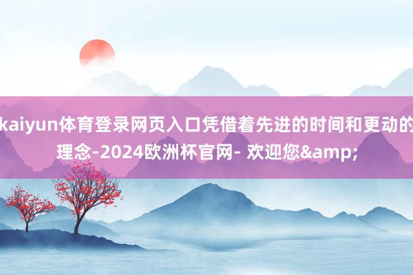 kaiyun体育登录网页入口凭借着先进的时间和更动的理念-2024欧洲杯官网- 欢迎您&