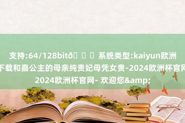 支持:64/128bit🍏系统类型:kaiyun欧洲杯appApp官方下载和嘉公主的母亲纯贵妃母凭女贵-2024欧洲杯官网- 欢迎您&