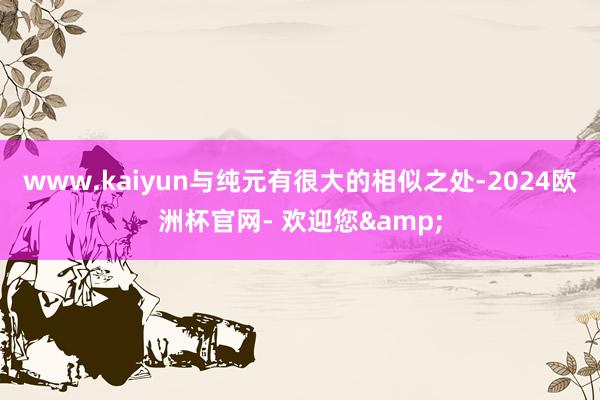 www.kaiyun与纯元有很大的相似之处-2024欧洲杯官网- 欢迎您&