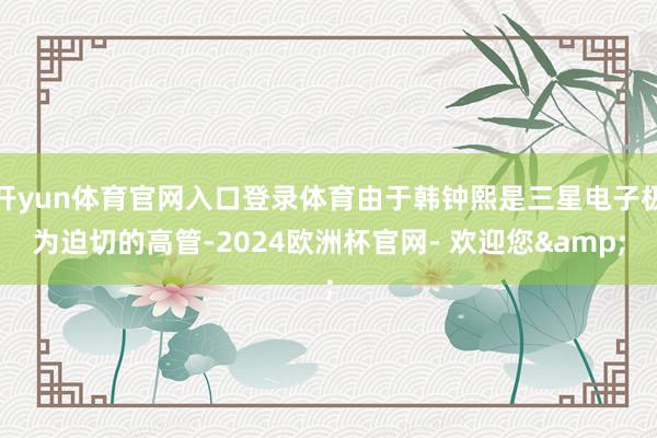 开yun体育官网入口登录体育由于韩钟熙是三星电子极为迫切的高管-2024欧洲杯官网- 欢迎您&
