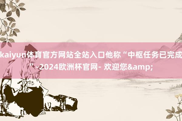 kaiyun体育官方网站全站入口他称“中枢任务已完成”-2024欧洲杯官网- 欢迎您&